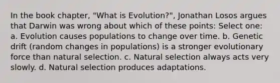 In the book chapter, "What is Evolution?", Jonathan Losos argues that Darwin was wrong about which of these points: Select one: a. Evolution causes populations to change over time. b. Genetic drift (random changes in populations) is a stronger evolutionary force than natural selection. c. Natural selection always acts very slowly. d. Natural selection produces adaptations.