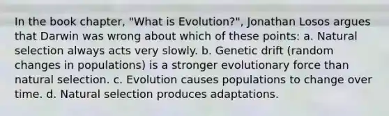 In the book chapter, "What is Evolution?", Jonathan Losos argues that Darwin was wrong about which of these points: a. Natural selection always acts very slowly. b. Genetic drift (random changes in populations) is a stronger evolutionary force than natural selection. c. Evolution causes populations to change over time. d. Natural selection produces adaptations.