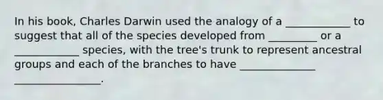 In his book, Charles Darwin used the analogy of a ____________ to suggest that all of the species developed from _________ or a ____________ species, with the tree's trunk to represent ancestral groups and each of the branches to have ______________ ________________.