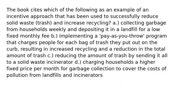 The book cites which of the following as an example of an incentive approach that has been used to successfully reduce solid waste (trash) and increase recycling? a.) collecting garbage from households weekly and depositing it in a landfill for a low fixed monthly fee b.) implementing a 'pay-as-you-throw' program that charges people for each bag of trash they put out on the curb, resulting in increased recycling and a reduction in the total amount of trash c.) reducing the amount of trash by sending it all to a solid waste incinerator d.) charging households a higher fixed price per month for garbage collection to cover the costs of pollution from landfills and incinerators