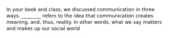 In your book and class, we discussed communication in three ways. ________ refers to the idea that communication creates meaning, and, thus, reality. In other words, what we say matters and makes up our social world