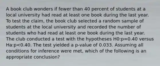 A book club wonders if fewer than 40 percent of students at a local university had read at least one book during the last year. To test the claim, the book club selected a random sample of students at the local university and recorded the number of students who had read at least one book during the last year. The club conducted a test with the hypotheses H0:p=0.40 versus Ha:p<0.40. The test yielded a p-value of 0.033. Assuming all conditions for inference were met, which of the following is an appropriate conclusion?