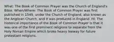 What: The Book of Common Prayer was the Church of England's Bible. When/Where: The Book of Common Prayer was first published in 1549, under the Church of England, also known as the Anglican Church, and it was produced in England. HI: The historical importance of the Book of Common Prayer is that it was one of the first prominent religions to separate from the Holy Roman Empire which broke heavy leeway for future protestant religions.