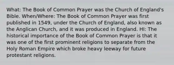 What: The Book of Common Prayer was the Church of England's Bible. When/Where: The Book of Common Prayer was first published in 1549, under the Church of England, also known as the Anglican Church, and it was produced in England. HI: The historical importance of the Book of Common Prayer is that it was one of the first prominent religions to separate from the Holy Roman Empire which broke heavy leeway for future protestant religions.