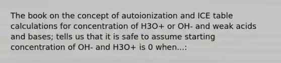 The book on the concept of autoionization and ICE table calculations for concentration of H3O+ or OH- and weak acids and bases; tells us that it is safe to assume starting concentration of OH- and H3O+ is 0 when...: