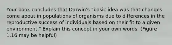 Your book concludes that Darwin's "basic idea was that changes come about in populations of organisms due to differences in the reproductive success of individuals based on their fit to a given environment." Explain this concept in your own words. (Figure 1.16 may be helpful)