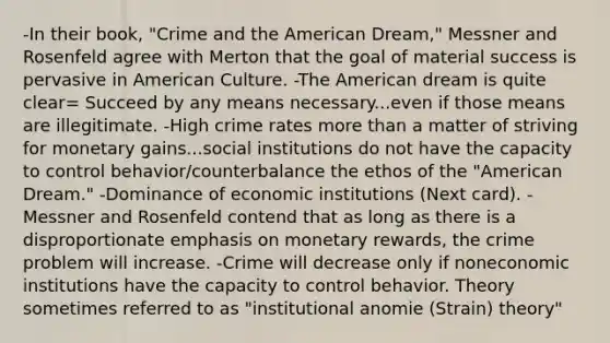 -In their book, "Crime and the American Dream," Messner and Rosenfeld agree with Merton that the goal of material success is pervasive in American Culture. -The American dream is quite clear= Succeed by any means necessary...even if those means are illegitimate. -High crime rates more than a matter of striving for monetary gains...social institutions do not have the capacity to control behavior/counterbalance the ethos of the "American Dream." -Dominance of economic institutions (Next card). -Messner and Rosenfeld contend that as long as there is a disproportionate emphasis on monetary rewards, the crime problem will increase. -Crime will decrease only if noneconomic institutions have the capacity to control behavior. Theory sometimes referred to as "institutional anomie (Strain) theory"