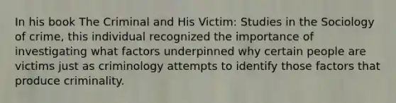 In his book The Criminal and His Victim: Studies in the Sociology of crime, this individual recognized the importance of investigating what factors underpinned why certain people are victims just as criminology attempts to identify those factors that produce criminality.