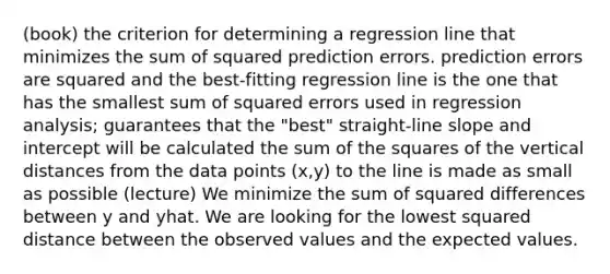 (book) the criterion for determining a regression line that minimizes the sum of squared prediction errors. prediction errors are squared and the best-fitting regression line is the one that has the smallest sum of squared errors used in regression analysis; guarantees that the "best" straight-line slope and intercept will be calculated the sum of the squares of the vertical distances from the data points (x,y) to the line is made as small as possible (lecture) We minimize the sum of squared differences between y and yhat. We are looking for the lowest squared distance between the observed values and the expected values.