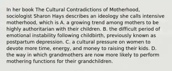 In her book The Cultural Contradictions of Motherhood, sociologist Sharon Hays describes an ideology she calls intensive motherhood, which is A. a growing trend among mothers to be highly authoritarian with their children. B. the difficult period of emotional instability following childbirth, previously known as postpartum depression. C. a cultural pressure on women to devote more time, energy, and money to raising their kids. D. the way in which grandmothers are now more likely to perform mothering functions for their grandchildren.