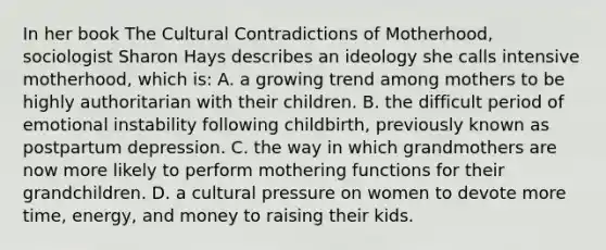 In her book The Cultural Contradictions of Motherhood, sociologist Sharon Hays describes an ideology she calls intensive motherhood, which is: A. a growing trend among mothers to be highly authoritarian with their children. B. the difficult period of emotional instability following childbirth, previously known as postpartum depression. C. the way in which grandmothers are now more likely to perform mothering functions for their grandchildren. D. a cultural pressure on women to devote more time, energy, and money to raising their kids.