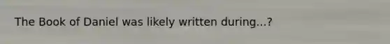 The Book of Daniel was likely written during...?