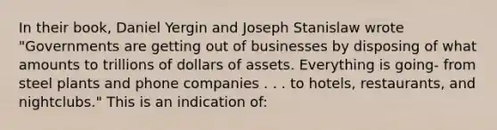 In their book, Daniel Yergin and Joseph Stanislaw wrote "Governments are getting out of businesses by disposing of what amounts to trillions of dollars of assets. Everything is going- from steel plants and phone companies . . . to hotels, restaurants, and nightclubs." This is an indication of: