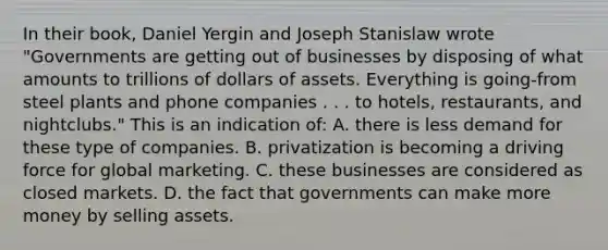 In their book, Daniel Yergin and Joseph Stanislaw wrote "Governments are getting out of businesses by disposing of what amounts to trillions of dollars of assets. Everything is going-from steel plants and phone companies . . . to hotels, restaurants, and nightclubs." This is an indication of: A. there is less demand for these type of companies. B. privatization is becoming a driving force for global marketing. C. these businesses are considered as closed markets. D. the fact that governments can make more money by selling assets.