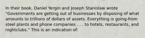 In their book, Daniel Yergin and Joseph Stanislaw wrote "Governments are getting out of businesses by disposing of what amounts to trillions of dollars of assets. Everything is going-from steel plants and phone companies . . . to hotels, restaurants, and nightclubs." This is an indication of: