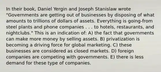 In their book, Daniel Yergin and Joseph Stanislaw wrote "Governments are getting out of businesses by disposing of what amounts to trillions of dollars of assets. Everything is going-from steel plants and phone companies . . . to hotels, restaurants, and nightclubs." This is an indication of: A) the fact that governments can make more money by selling assets. B) privatization is becoming a driving force for global marketing. C) these businesses are considered as closed markets. D) foreign companies are competing with governments. E) there is less demand for these type of companies.