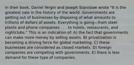 In their book, Daniel Yergin and Joseph Stanislaw wrote "It is the greatest sale in the history of the world. Governments are getting out of businesses by disposing of what amounts to trillions of dollars of assets. Everything is going—from steel plants and phone companies . . . to hotels, restaurants, and nightclubs." This is an indication of: A) the fact that governments can make more money by selling assets. B) privatization is becoming a driving force for global marketing. C) these businesses are considered as closed markets. D) foreign companies are competing with governments. E) there is less demand for these type of companies.