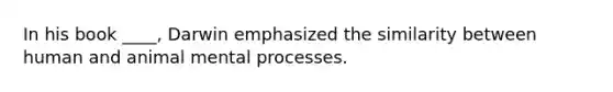 In his book ____, Darwin emphasized the similarity between human and animal mental processes.