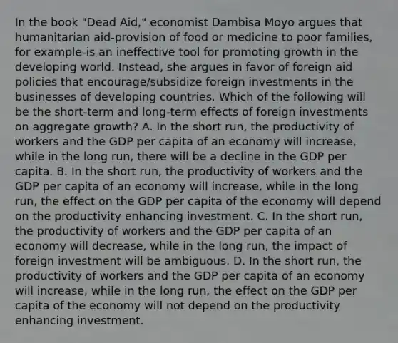 In the book​ "Dead Aid," economist Dambisa Moyo argues that humanitarian​ aid-provision of food or medicine to poor​ families, for​ example-is an ineffective tool for promoting growth in the developing world.​ Instead, she argues in favor of foreign aid policies that​ encourage/subsidize foreign investments in the businesses of developing countries. Which of the following will be the​ short-term and​ long-term effects of foreign investments on aggregate​ growth? A. In the short​ run, the productivity of workers and the GDP per capita of an economy will​ increase, while in the long​ run, there will be a decline in the GDP per capita. B. In the short​ run, the productivity of workers and the GDP per capita of an economy will​ increase, while in the long​ run, the effect on the GDP per capita of the economy will depend on the productivity enhancing investment. C. In the short​ run, the productivity of workers and the GDP per capita of an economy will​ decrease, while in the long​ run, the impact of foreign investment will be ambiguous. D. In the short​ run, the productivity of workers and the GDP per capita of an economy will​ increase, while in the long​ run, the effect on the GDP per capita of the economy will not depend on the productivity enhancing investment.