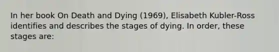 In her book On Death and Dying (1969), Elisabeth Kubler-Ross identifies and describes the stages of dying. In order, these stages are: