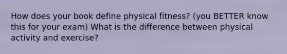 How does your book define physical fitness? (you BETTER know this for your exam) What is the difference between physical activity and exercise?