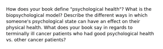 How does your book define "psychological health"? What is the biopsychological model? Describe the different ways in which someone's psychological state can have an effect on their physical health. What does your book say in regards to terminally ill cancer patients who had good psychological health vs. other cancer patients?