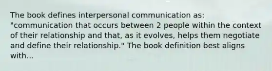 The book defines interpersonal communication as: "communication that occurs between 2 people within the context of their relationship and that, as it evolves, helps them negotiate and define their relationship." The book definition best aligns with...