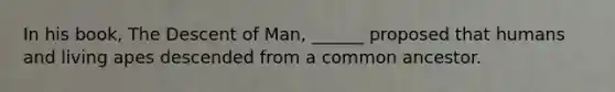 In his book, The Descent of Man, ______ proposed that humans and living apes descended from a common ancestor.