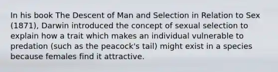 In his book The Descent of Man and Selection in Relation to Sex (1871), Darwin introduced the concept of sexual selection to explain how a trait which makes an individual vulnerable to predation (such as the peacock's tail) might exist in a species because females find it attractive.