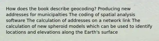 How does the book describe geocoding? Producing new addresses for municipalties The coding of spatial analysis software The calculation of addresses on a network link The calculation of new spheroid models which can be used to identify locations and elevations along the Earth's surface