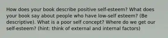 How does your book describe positive self-esteem? What does your book say about people who have low-self esteem? (Be descriptive). What is a poor self concept? Where do we get our self-esteem? (hint: think of external and internal factors)