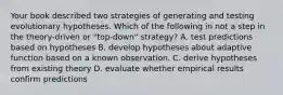 Your book described two strategies of generating and testing evolutionary hypotheses. Which of the following in not a step in the theory-driven or "top-down" strategy? A. test predictions based on hypotheses B. develop hypotheses about adaptive function based on a known observation. C. derive hypotheses from existing theory D. evaluate whether empirical results confirm predictions