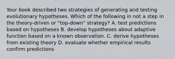 Your book described two strategies of generating and testing evolutionary hypotheses. Which of the following in not a step in the theory-driven or "top-down" strategy? A. test predictions based on hypotheses B. develop hypotheses about adaptive function based on a known observation. C. derive hypotheses from existing theory D. evaluate whether empirical results confirm predictions