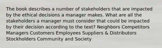 The book describes a number of stakeholders that are impacted by the ethical decisions a manager makes. What are all the stakeholders a manager must consider that could be impacted by their decision according to the text? Neighbors Competitors Managers Customers Employees Suppliers & Distributors Stockholders Community and Society