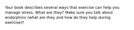 Your book describes several ways that exercise can help you manage stress. What are they? Make sure you talk about endorphins (what are they and how do they help during exercise)?