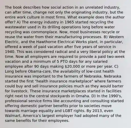 The book describes how social action in an unrelated industry, can after time, change not only the originating industry, but the entire work culture in most firms. What example does the author offer? A) The energy industry in 1965 started recycling the wastewater used in its drilling operations long before water recycling was commonplace. Now, most businesses recycle or reuse the water from their manufacturing processes. B) Western Electric, and the Hawthorne Electrical Works plant, in particular, offered a week of paid vacation after five years of service in 1940. This was considered radical and a very liberal policy at the time. Now all employers are required to provide a paid two-week vacation and a minimum of 5 PTO days for any salaried employee after 90 days making 20,000 or more per year. C) Long before Obama-care, the availability of low-cost health insurance was important to the farmers of Nebraska. Nebraska started the first "health insurance marketplace" where farmers could buy and sell insurance policies much as they would barter for livestock. These insurance marketplaces started in facilities right next to the central stockyards in Omaha. D) In the 1990's, professional service firms like accounting and consulting started offering domestic partner benefits prior to societies move towards marriage equality and LGBT rights. By 2013, even Walmart, America's largest employer had adopted many of the same benefits for their employees.