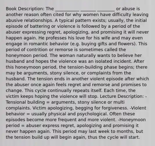 Book Description: The ___________ _______ ________ or abuse is another reason often cited for why women have difficulty leaving abusive relationships. A typical pattern exists; usually, the initial episode of battering or violence is followed by a period of the abuser expressing regret, apologizing, and promising it will never happen again. He professes his love for his wife and may even engage in romantic behavior (e.g. buying gifts and flowers). This period of contrition or remorse is sometimes called the honeymoon period. The woman naturally wants to believe her husband and hopes the violence was an isolated incident. After this honeymoon period, the tension-building phase begins; there may be arguments, stony silence, or complaints from the husband. The tension ends in another violent episode after which the abuser once again feels regret and remorse and promises to change. This cycle continually repeats itself. Each time, the victim keeps hoping the violence will stop. Lecture Description: -Tensional building = arguments, stony silence or multi complaints. Victim apologizing, begging for forgiveness. -Violent behavior = usually physical and psychological. Often these episodes become more frequent and more violent. -Honeymoon period = abuser express regret, apologizing and promising it never happen again. This period may last week to months, but the tension build up will begin again, thus the cycle will start.