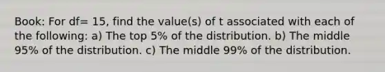 Book: For df= 15, find the value(s) of t associated with each of the following: a) The top 5% of the distribution. b) The middle 95% of the distribution. c) The middle 99% of the distribution.