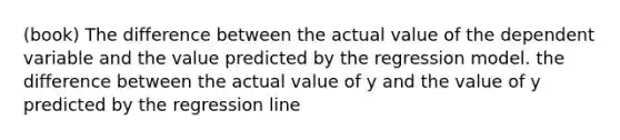 (book) The difference between the actual value of the dependent variable and the value predicted by the regression model. the difference between the actual value of y and the value of y predicted by the regression line