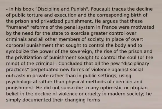 - In his book "Discipline and Punish", Foucault traces the decline of public torture and execution and the corresponding birth of the prison and privatized punishment. He argues that these "humane" reforms of the penal system in France were motivated by the need for the state to exercise greater control over criminals and all other members of society. In place of overt corporal punishment that sought to control the body and to symbolize the power of the sovereign, the rise of the prison and the privitization of punishment sought to control the soul (or the mind) of the criminal - Concluded that all the new "disciplinary practices" perpetuated new forms of violence against social outcasts in private rather than in public settings, using psychological rather than physical methods of coercion and punishment. He did not subscribe to any optimistic or utopian belief in the decline of violence or cruelty in modern society; he simply documented their changing forms