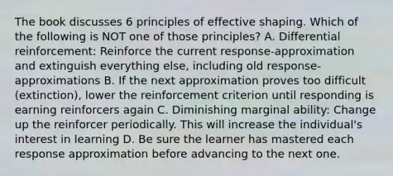 The book discusses 6 principles of effective shaping. Which of the following is NOT one of those principles? A. Differential reinforcement: Reinforce the current response-approximation and extinguish everything else, including old response-approximations B. If the next approximation proves too difficult (extinction), lower the reinforcement criterion until responding is earning reinforcers again C. Diminishing marginal ability: Change up the reinforcer periodically. This will increase the individual's interest in learning D. Be sure the learner has mastered each response approximation before advancing to the next one.