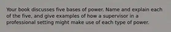 Your book discusses five bases of power. Name and explain each of the five, and give examples of how a supervisor in a professional setting might make use of each type of power.