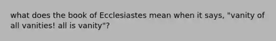 what does the book of Ecclesiastes mean when it says, "vanity of all vanities! all is vanity"?