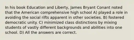 In his book Education and Liberty, James Bryant Conant noted that the American comprehensive high school A) played a role in avoiding the social rifts apparent in other societies. B) fostered democratic unity. C) minimized class distinctions by mixing students of vastly different backgrounds and abilities into one school. D) All the answers are correct.