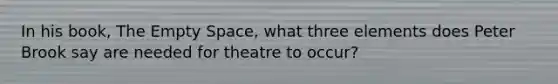 In his book, The Empty Space, what three elements does Peter Brook say are needed for theatre to occur?