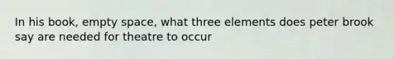 In his book, empty space, what three elements does peter brook say are needed for theatre to occur