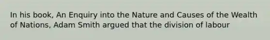 In his book, An Enquiry into the Nature and Causes of the Wealth of Nations, Adam Smith argued that the division of labour