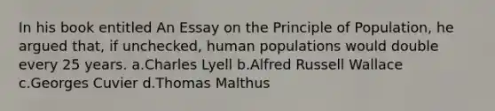 In his book entitled An Essay on the Principle of Population, he argued that, if unchecked, human populations would double every 25 years. a.Charles Lyell b.Alfred Russell Wallace c.Georges Cuvier d.Thomas Malthus