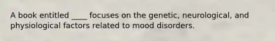 A book entitled ____ focuses on the genetic, neurological, and physiological factors related to mood disorders.