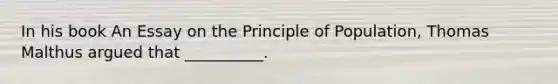 In his book An Essay on the Principle of Population, Thomas Malthus argued that __________.